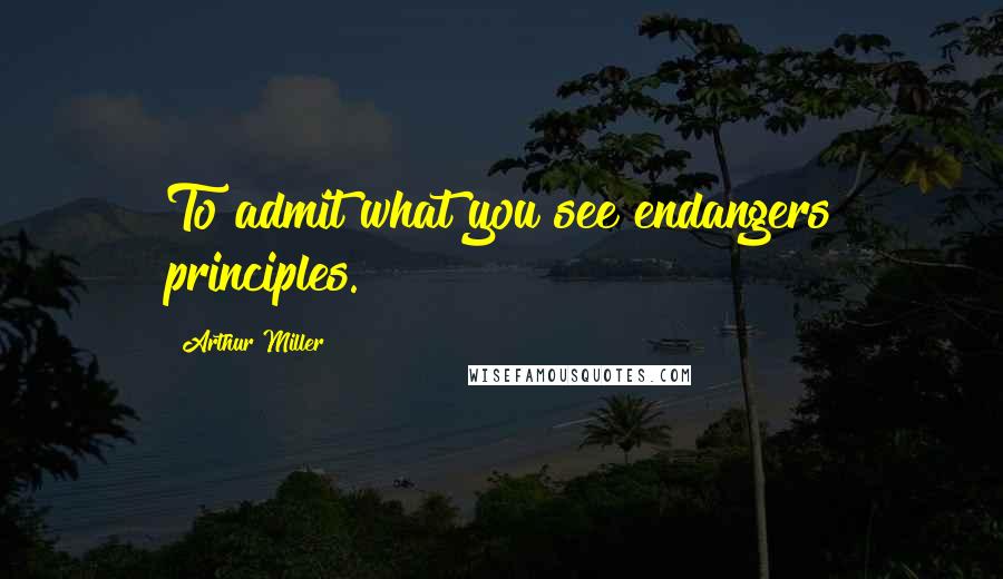 Arthur Miller Quotes: To admit what you see endangers principles.