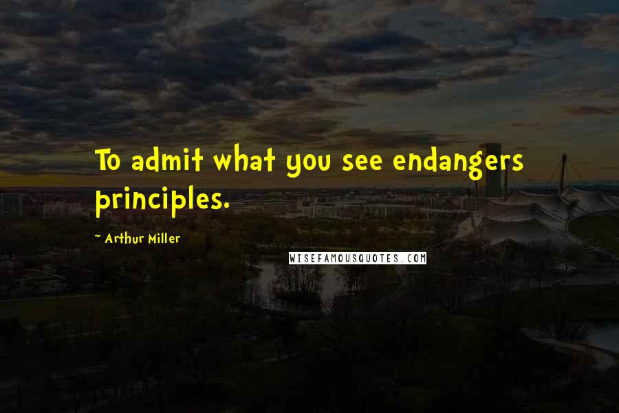 Arthur Miller Quotes: To admit what you see endangers principles.