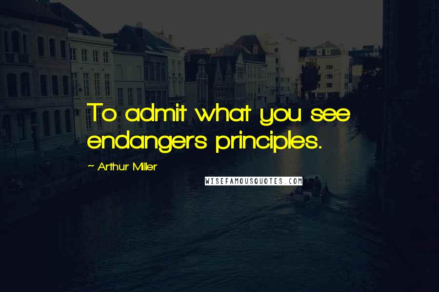 Arthur Miller Quotes: To admit what you see endangers principles.