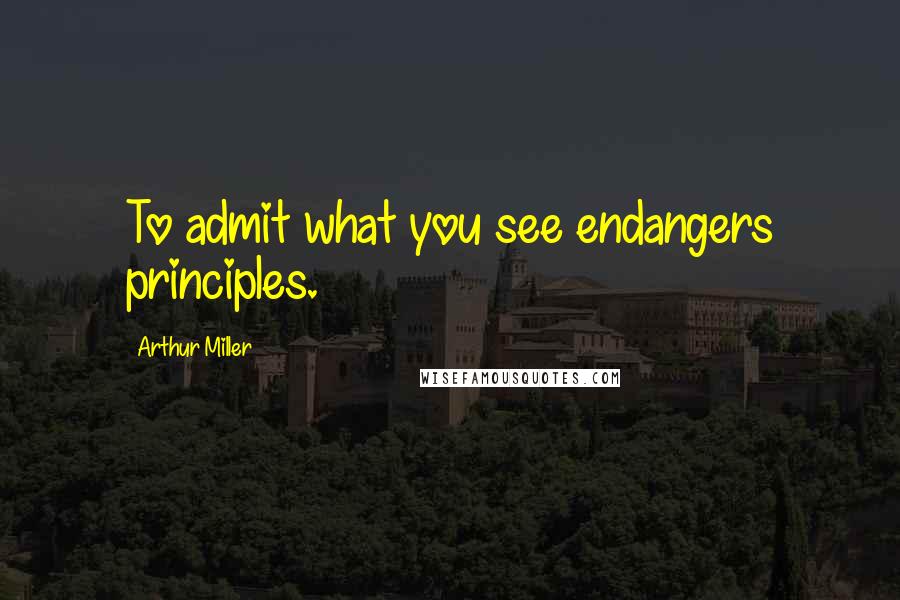Arthur Miller Quotes: To admit what you see endangers principles.