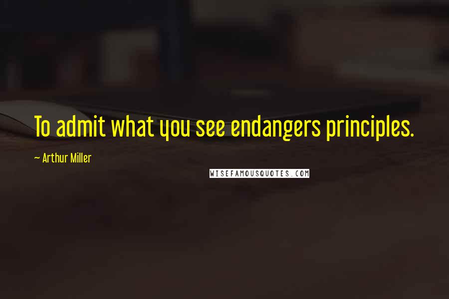 Arthur Miller Quotes: To admit what you see endangers principles.