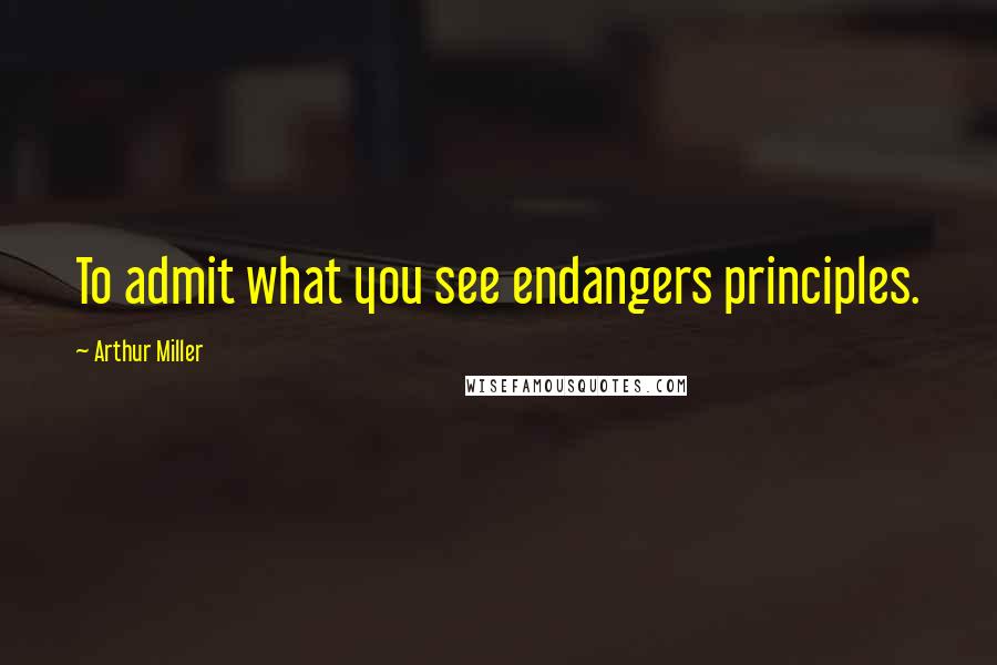 Arthur Miller Quotes: To admit what you see endangers principles.