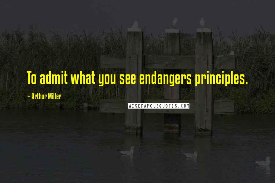 Arthur Miller Quotes: To admit what you see endangers principles.