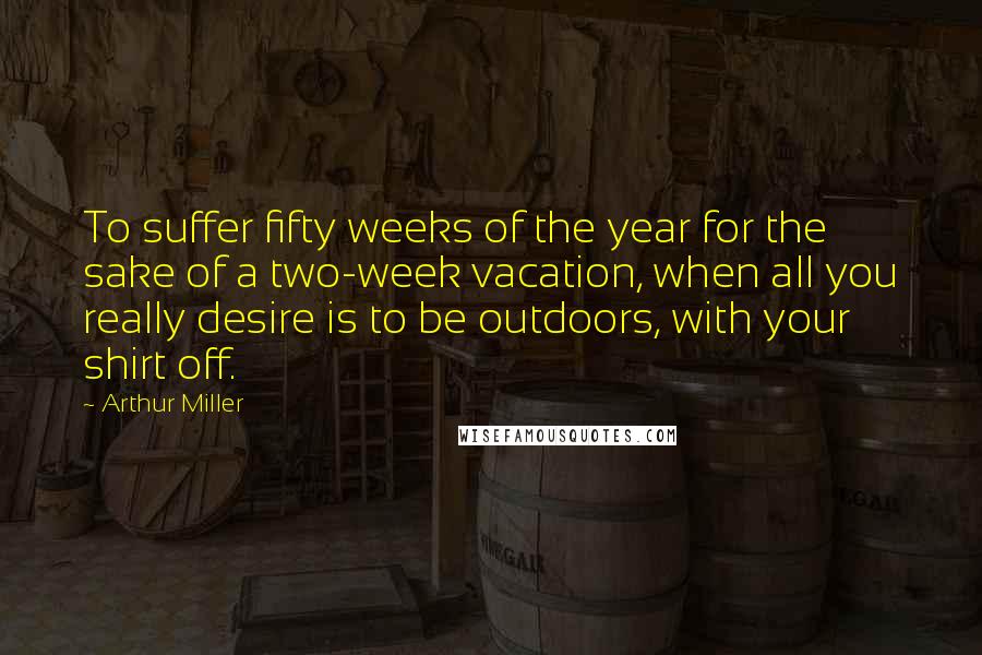 Arthur Miller Quotes: To suffer fifty weeks of the year for the sake of a two-week vacation, when all you really desire is to be outdoors, with your shirt off.