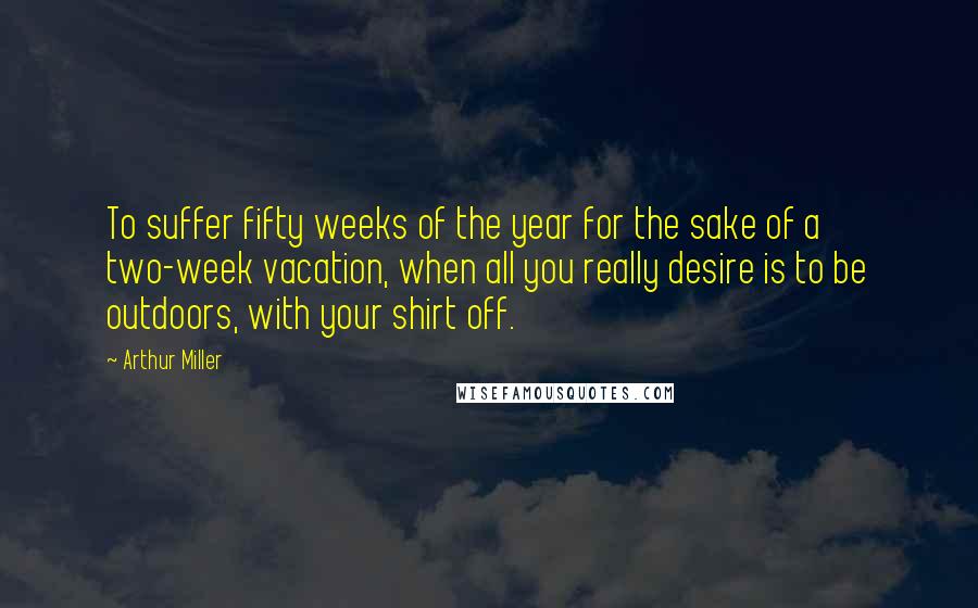 Arthur Miller Quotes: To suffer fifty weeks of the year for the sake of a two-week vacation, when all you really desire is to be outdoors, with your shirt off.