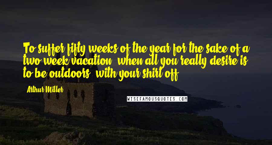 Arthur Miller Quotes: To suffer fifty weeks of the year for the sake of a two-week vacation, when all you really desire is to be outdoors, with your shirt off.