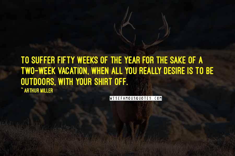 Arthur Miller Quotes: To suffer fifty weeks of the year for the sake of a two-week vacation, when all you really desire is to be outdoors, with your shirt off.