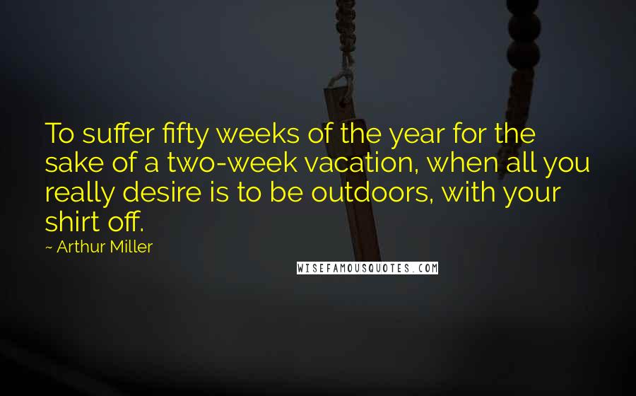 Arthur Miller Quotes: To suffer fifty weeks of the year for the sake of a two-week vacation, when all you really desire is to be outdoors, with your shirt off.