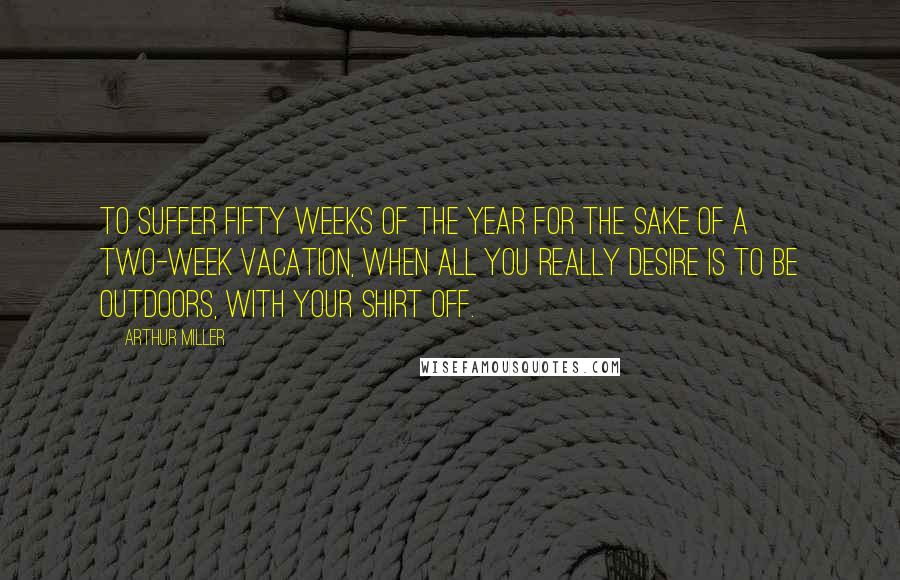 Arthur Miller Quotes: To suffer fifty weeks of the year for the sake of a two-week vacation, when all you really desire is to be outdoors, with your shirt off.