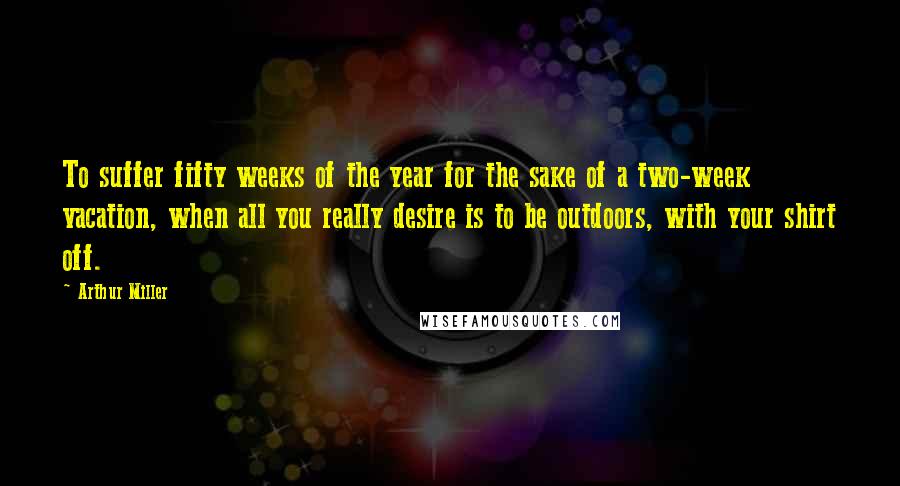 Arthur Miller Quotes: To suffer fifty weeks of the year for the sake of a two-week vacation, when all you really desire is to be outdoors, with your shirt off.