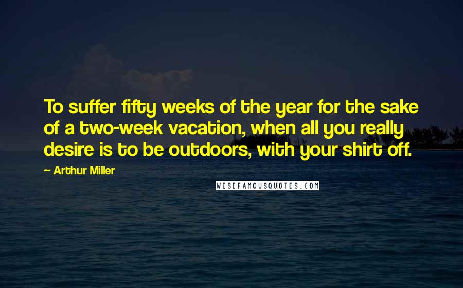 Arthur Miller Quotes: To suffer fifty weeks of the year for the sake of a two-week vacation, when all you really desire is to be outdoors, with your shirt off.