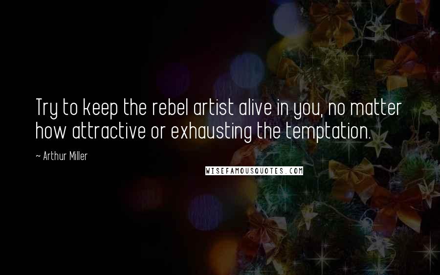 Arthur Miller Quotes: Try to keep the rebel artist alive in you, no matter how attractive or exhausting the temptation.
