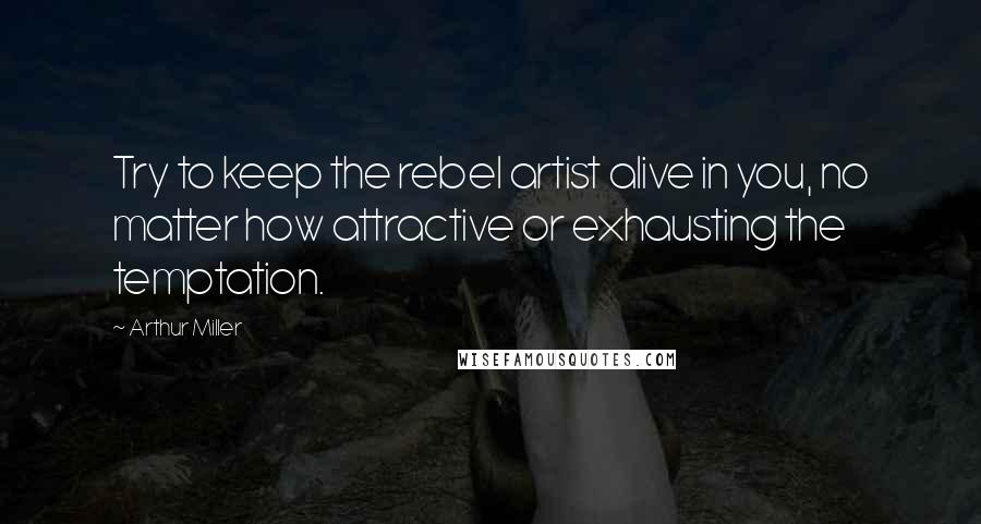 Arthur Miller Quotes: Try to keep the rebel artist alive in you, no matter how attractive or exhausting the temptation.