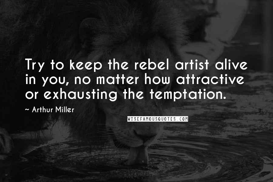Arthur Miller Quotes: Try to keep the rebel artist alive in you, no matter how attractive or exhausting the temptation.