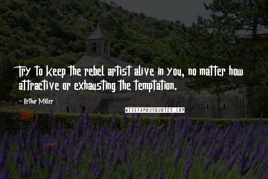 Arthur Miller Quotes: Try to keep the rebel artist alive in you, no matter how attractive or exhausting the temptation.
