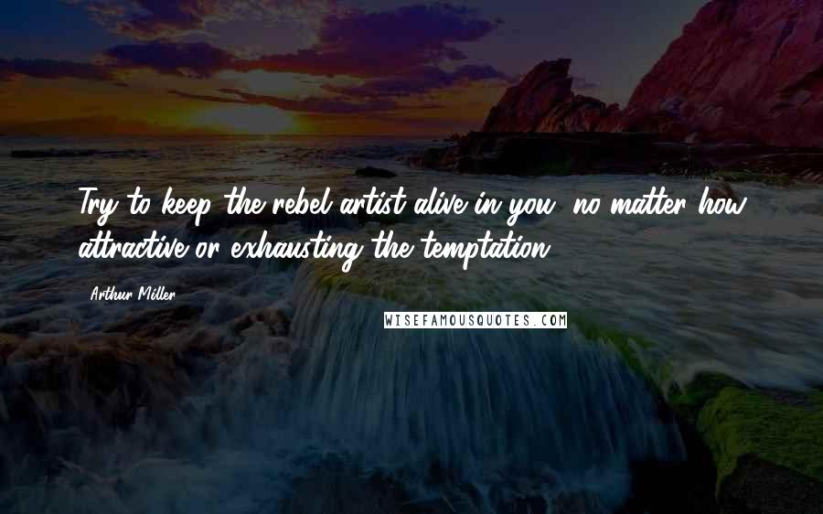 Arthur Miller Quotes: Try to keep the rebel artist alive in you, no matter how attractive or exhausting the temptation.