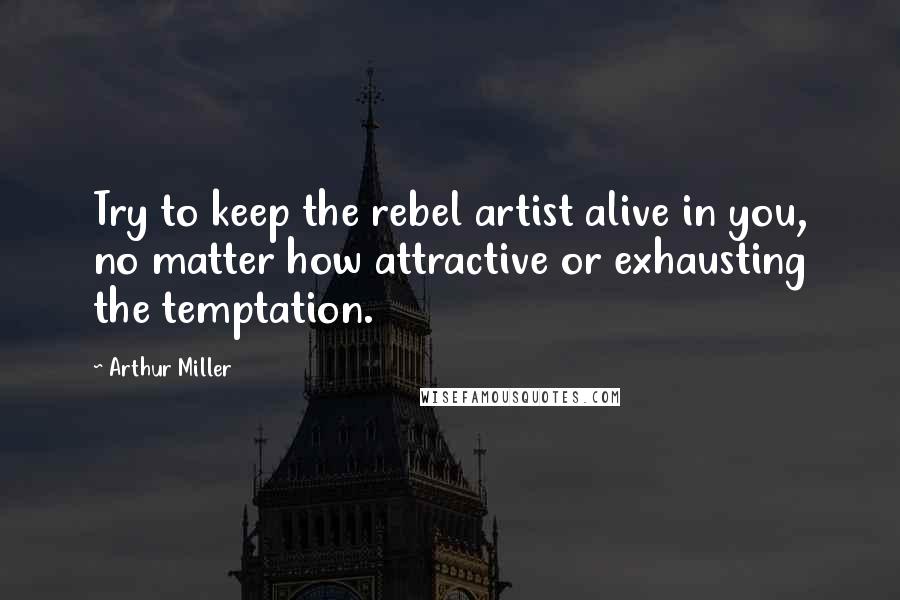 Arthur Miller Quotes: Try to keep the rebel artist alive in you, no matter how attractive or exhausting the temptation.