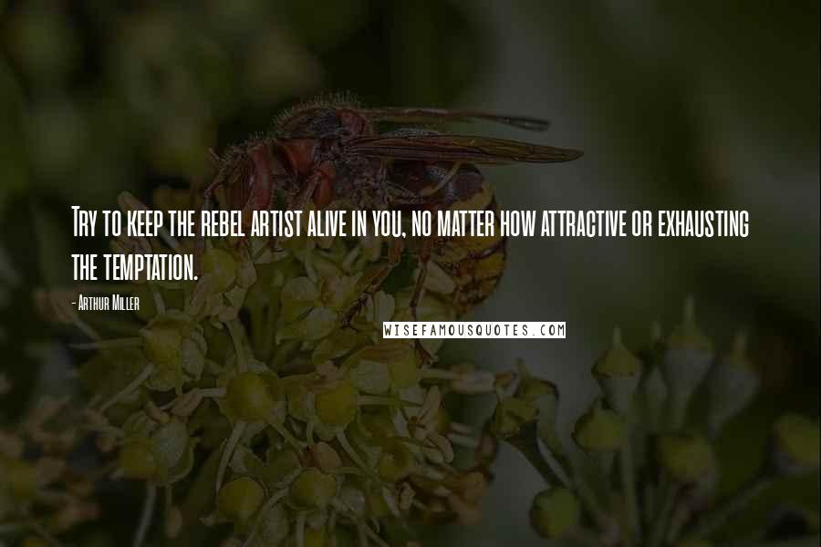 Arthur Miller Quotes: Try to keep the rebel artist alive in you, no matter how attractive or exhausting the temptation.