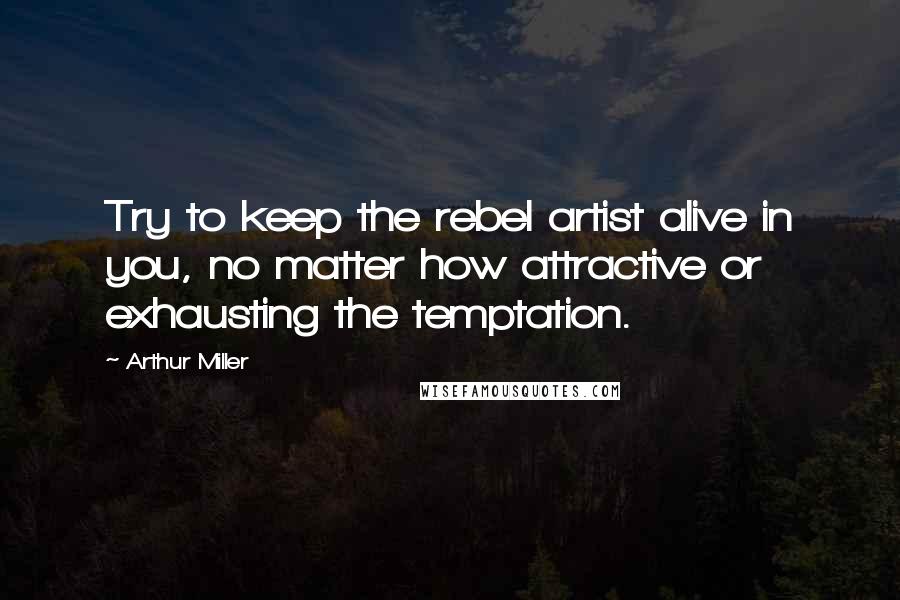 Arthur Miller Quotes: Try to keep the rebel artist alive in you, no matter how attractive or exhausting the temptation.