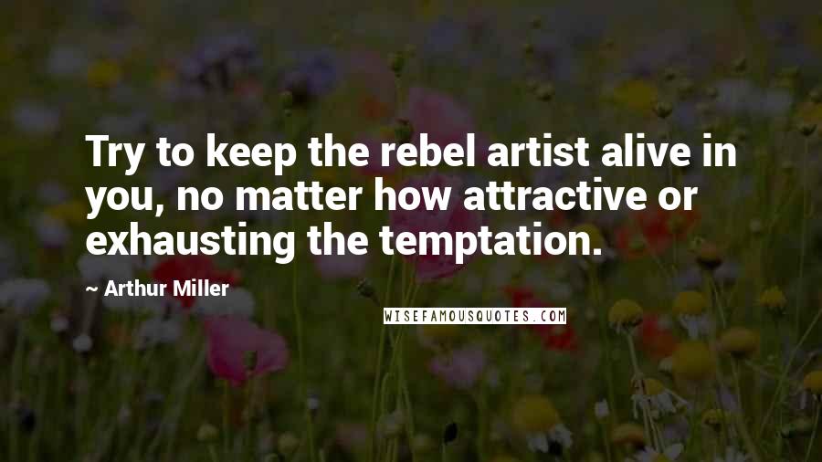 Arthur Miller Quotes: Try to keep the rebel artist alive in you, no matter how attractive or exhausting the temptation.