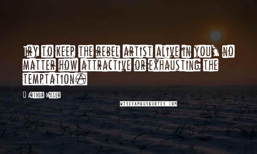 Arthur Miller Quotes: Try to keep the rebel artist alive in you, no matter how attractive or exhausting the temptation.