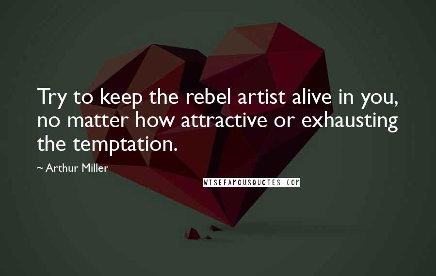 Arthur Miller Quotes: Try to keep the rebel artist alive in you, no matter how attractive or exhausting the temptation.