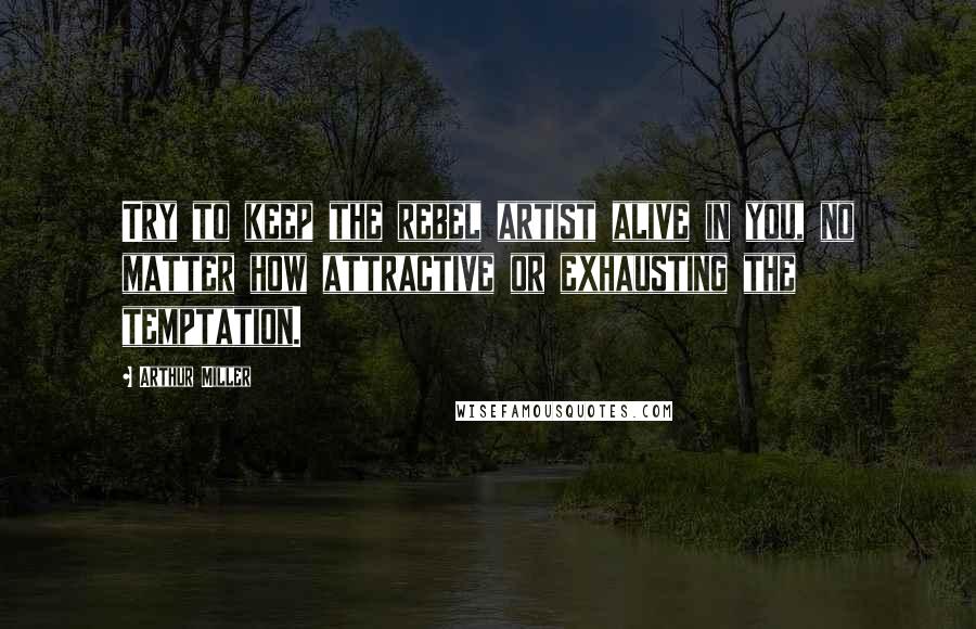 Arthur Miller Quotes: Try to keep the rebel artist alive in you, no matter how attractive or exhausting the temptation.