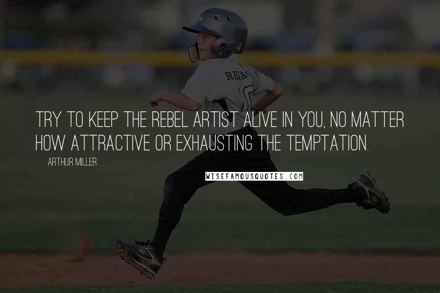 Arthur Miller Quotes: Try to keep the rebel artist alive in you, no matter how attractive or exhausting the temptation.