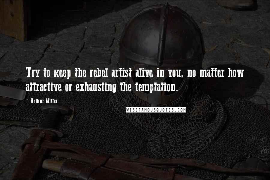 Arthur Miller Quotes: Try to keep the rebel artist alive in you, no matter how attractive or exhausting the temptation.