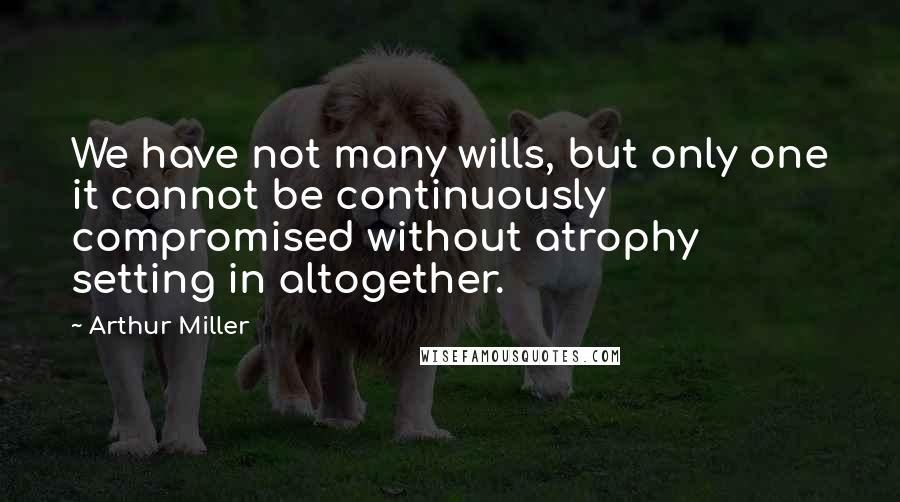 Arthur Miller Quotes: We have not many wills, but only one it cannot be continuously compromised without atrophy setting in altogether.
