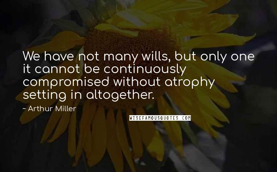 Arthur Miller Quotes: We have not many wills, but only one it cannot be continuously compromised without atrophy setting in altogether.