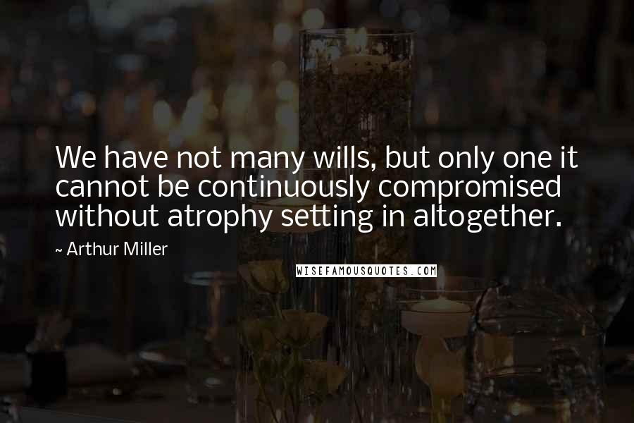 Arthur Miller Quotes: We have not many wills, but only one it cannot be continuously compromised without atrophy setting in altogether.