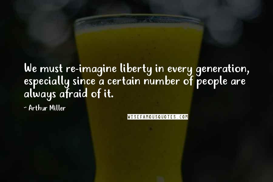 Arthur Miller Quotes: We must re-imagine liberty in every generation, especially since a certain number of people are always afraid of it.