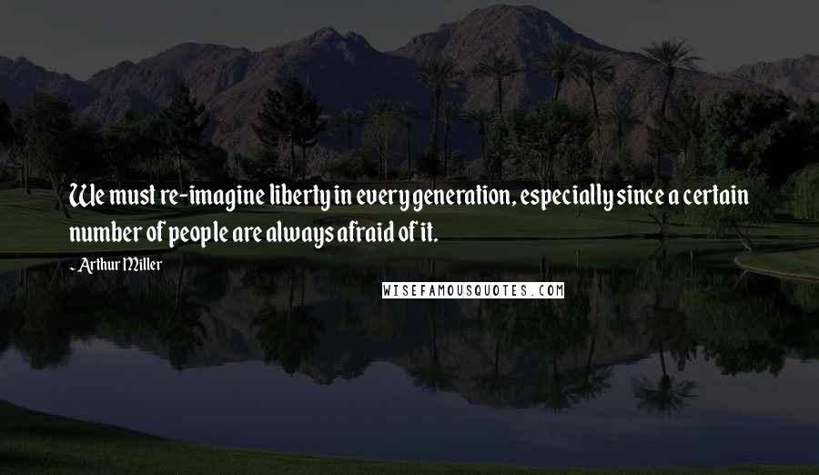 Arthur Miller Quotes: We must re-imagine liberty in every generation, especially since a certain number of people are always afraid of it.