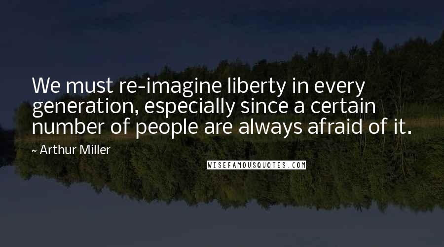 Arthur Miller Quotes: We must re-imagine liberty in every generation, especially since a certain number of people are always afraid of it.