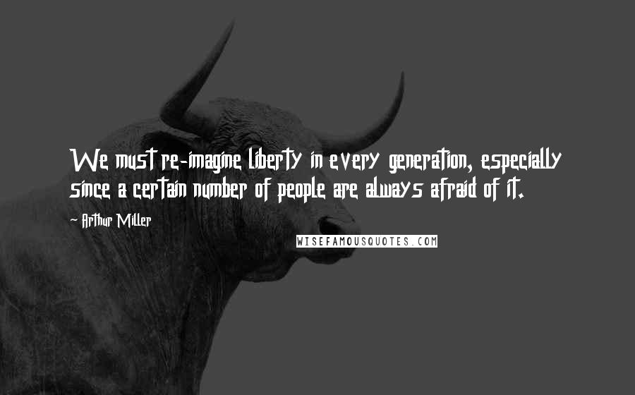 Arthur Miller Quotes: We must re-imagine liberty in every generation, especially since a certain number of people are always afraid of it.