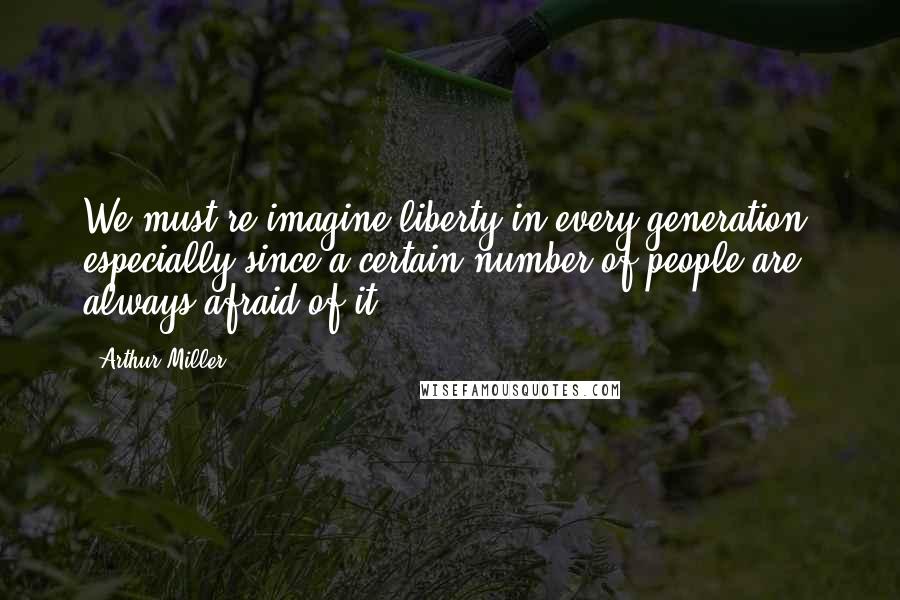 Arthur Miller Quotes: We must re-imagine liberty in every generation, especially since a certain number of people are always afraid of it.