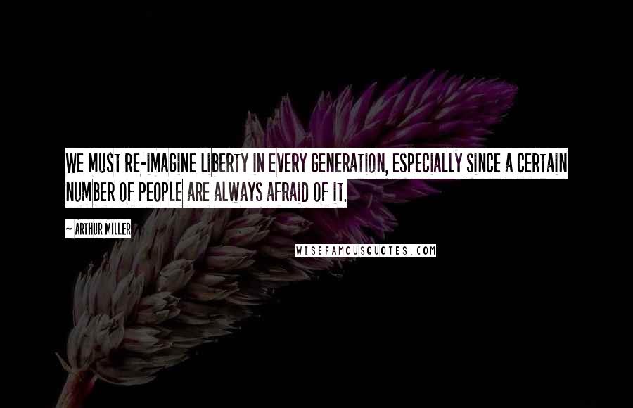 Arthur Miller Quotes: We must re-imagine liberty in every generation, especially since a certain number of people are always afraid of it.