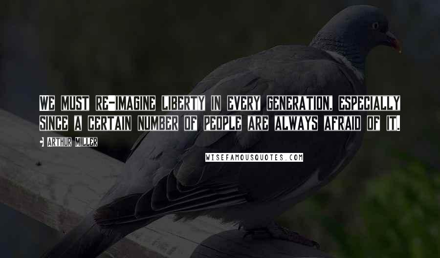 Arthur Miller Quotes: We must re-imagine liberty in every generation, especially since a certain number of people are always afraid of it.