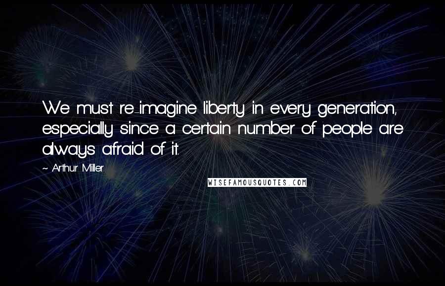 Arthur Miller Quotes: We must re-imagine liberty in every generation, especially since a certain number of people are always afraid of it.