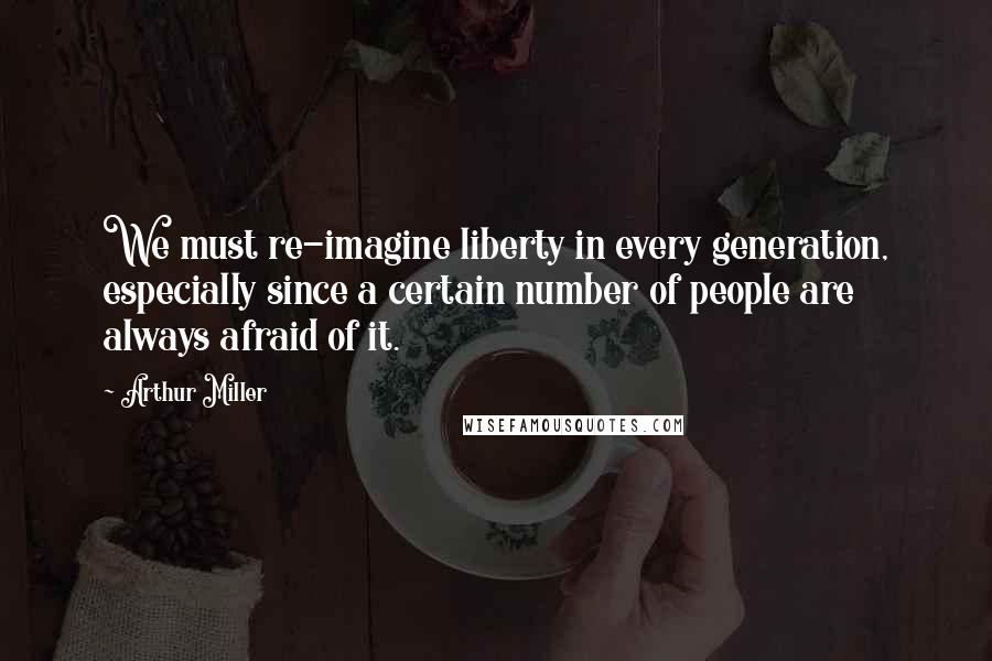 Arthur Miller Quotes: We must re-imagine liberty in every generation, especially since a certain number of people are always afraid of it.