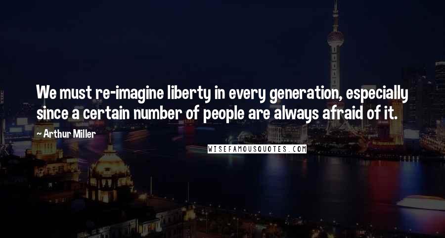 Arthur Miller Quotes: We must re-imagine liberty in every generation, especially since a certain number of people are always afraid of it.