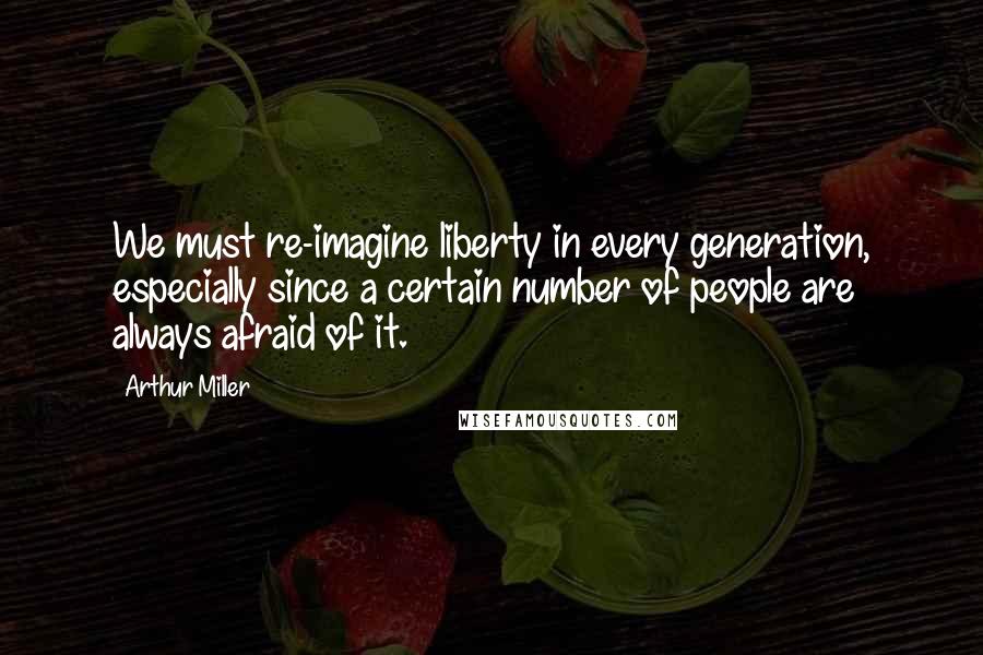 Arthur Miller Quotes: We must re-imagine liberty in every generation, especially since a certain number of people are always afraid of it.