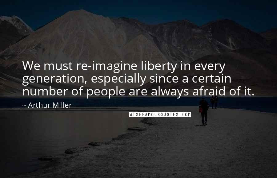 Arthur Miller Quotes: We must re-imagine liberty in every generation, especially since a certain number of people are always afraid of it.