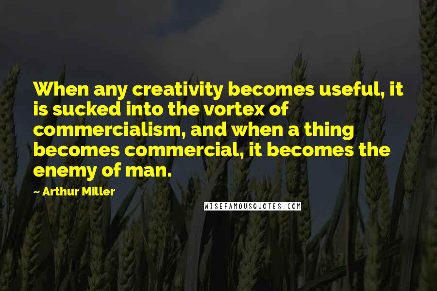 Arthur Miller Quotes: When any creativity becomes useful, it is sucked into the vortex of commercialism, and when a thing becomes commercial, it becomes the enemy of man.