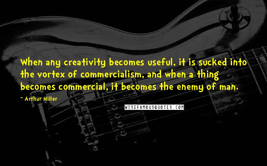 Arthur Miller Quotes: When any creativity becomes useful, it is sucked into the vortex of commercialism, and when a thing becomes commercial, it becomes the enemy of man.