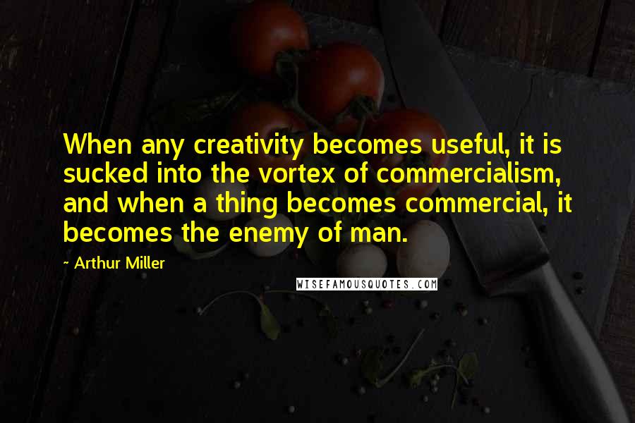 Arthur Miller Quotes: When any creativity becomes useful, it is sucked into the vortex of commercialism, and when a thing becomes commercial, it becomes the enemy of man.