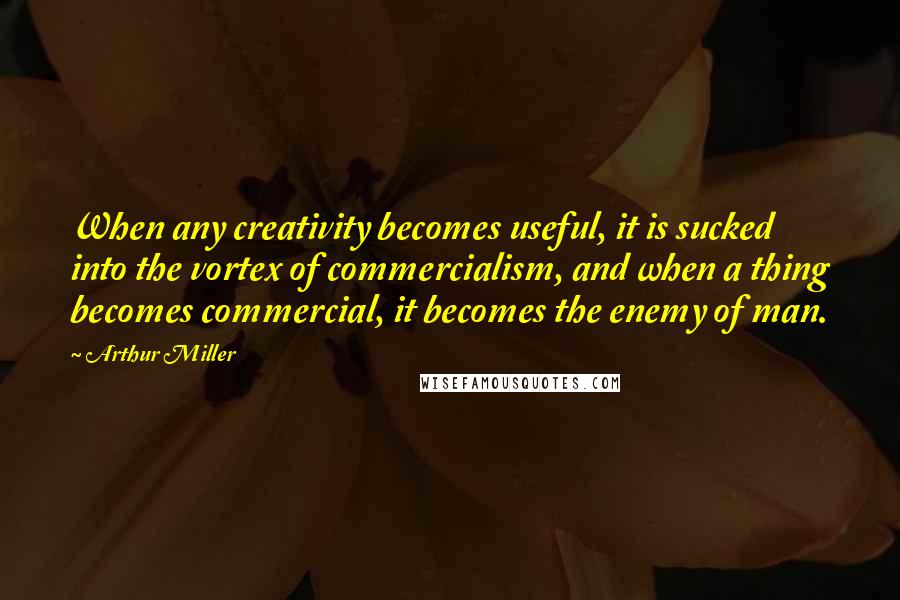 Arthur Miller Quotes: When any creativity becomes useful, it is sucked into the vortex of commercialism, and when a thing becomes commercial, it becomes the enemy of man.