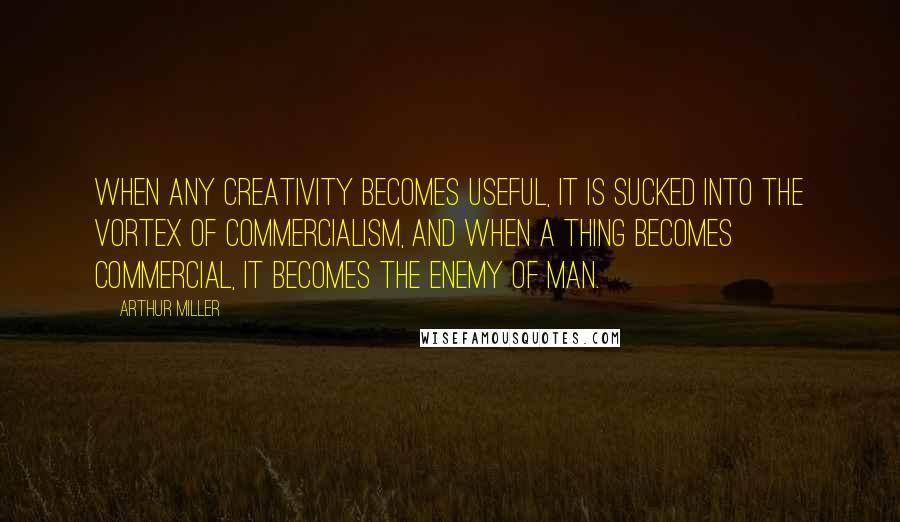 Arthur Miller Quotes: When any creativity becomes useful, it is sucked into the vortex of commercialism, and when a thing becomes commercial, it becomes the enemy of man.