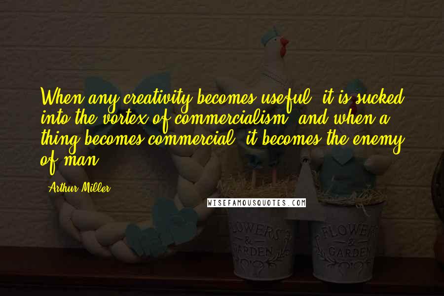 Arthur Miller Quotes: When any creativity becomes useful, it is sucked into the vortex of commercialism, and when a thing becomes commercial, it becomes the enemy of man.